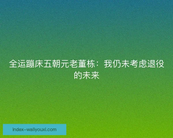 全运蹦床五朝元老董栋：我仍未考虑退役的未来