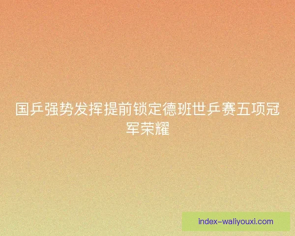 国乒强势发挥提前锁定德班世乒赛五项冠军荣耀