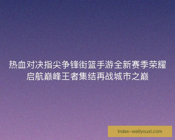 热血对决指尖争锋街篮手游全新赛季荣耀启航巅峰王者集结再战城市之巅