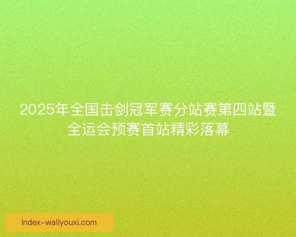 2025年全国击剑冠军赛分站赛第四站暨全运会预赛首站精彩落幕