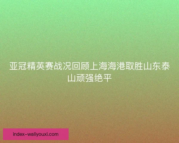 亚冠精英赛战况回顾上海海港取胜山东泰山顽强绝平